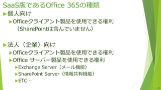 SaaS版であるOffice 365の種類
個人向け
Officeクライアント製品を使用できる権利
（SharePointは含んでいません）
法人（企業）向け
Officeクライアント製品を使用できる権利
Office サーバー製品を使用できる権利
Exchange Server（メール機能）
SharePoint Server（情報共有機能）
ETC…
26
 