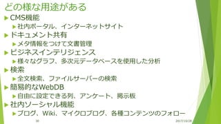 どの様な用途がある
 CMS機能
 社内ポータル、インターネットサイト
 ドキュメント共有
 メタ情報をつけて文書管理
 ビジネスインテリジェンス
 様々なグラフ、多次元データベースを使用した分析
 検索
 全文検索、ファイルサーバーの検索
 簡易的なWebDB
 自由に設定できる列、アンケート、掲示板
 社内ソーシャル機能
 ブログ、Wiki、マイクロブログ、各種コンテンツのフォロー
2017/10/2830
 