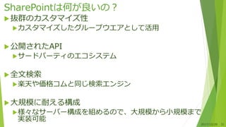 SharePointは何が良いの？
抜群のカスタマイズ性
カスタマイズしたグループウエアとして活用
公開されたAPI
サードパーティのエコシステム
全文検索
楽天や価格コムと同じ検索エンジン
大規模に耐える構成
様々なサーバー構成を組めるので、大規模から小規模まで
実装可能
2017/10/28 31
 