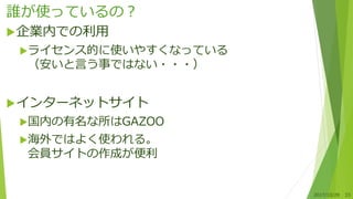 誰が使っているの？
企業内での利用
ライセンス的に使いやすくなっている
（安いと言う事ではない・・・）
インターネットサイト
国内の有名な所はGAZOO
海外ではよく使われる。
会員サイトの作成が便利
2017/10/28 33
 