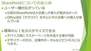 SharePointについてのまとめ
ユーザー層が広がっている
以前のSharePointは大企業しか導入が進まなかった
Office365（クラウド）を中心に中小企業への導入が進
んでいる
標準のＵＩをカスタマイズできる
デバイス毎にマスターページを作成する事が可能
デザイナーの方は、企業内ポータルなどビジネスにな
ります。
2017/10/2857
 