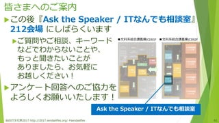 皆さまへのご案内
この後『Ask the Speaker / ITなんでも相談室』
212会場 にしばらくいます
ご質問やご相談、キーワード
などでわからないことや、
もっと聞きたいことが
ありましたら、お気軽に
お越しください！
アンケート回答へのご協力を
よろしくお願いいたします！
仙台IT文化祭2017 http://2017.sendaiitfes.org/ #sendaiitfes 61
■文科系総合講義棟(C19)1F ■文科系総合講義棟(C19)2F
Ask the Speaker / ITなんでも相談室
 