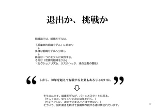 退出か、挑戦か
組織論では、組織モデルは、
「起業家的組織モデル」に始まり
↓
多様な組織モデルへ分派し
↓
最後は⼀つのモデルに収斂する。
それは「官僚的組織モデル」。
（セクショナリズム、リスクヘッジ、減点主義の蔓延）
しかし、30年を超えて存続する企業もあるじゃないか。
そうなんです。組織モデルが、バーンとスタートに戻る。
（そしてまた、ゆっくりと次の30年を⾏く。）
（ちょうどいい、途中で止まることはできない。）
そういう、揺れ動きを続けて⻑期間存続する道は残されています。
30
 
