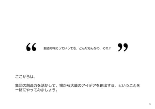 ここからは、
集団の創造⼒を活かして、場から大量のアイデアを創出する、ということを
⼀緒にやってみましょう。
創造的呼応っていっても、どんなもんなの、それ︖
42
 