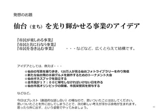 発想のお題
━━━━━━━━━━━━━━━━━━━━━━━━━━━━━━━━━━━
仙台（まち）を光り輝かせる事業のアイデア
『市民が楽しめる事業』
『市民と共に行なう事業』
『市民を巻き込む事業』 ・・・などなど、広くとらえて結構です。
アイデアとしては、例えば・・・
◎仙台の写真を撮り歩き、120万⼈が⾒る仙台フォトライブラリーを作り発信
◎新たな仙台発のＢ級グルメを創作するためのトーナメント大会
◎仙台ギネスブックを設⽴する
◎全市⺠が１７︓００に帰宅しなければいけない⽇を作る
◎仙台市⺠オリンピックの開催、市⺠栄誉賞を授与する
などなど。
今日はブレスト（創造的な話し合い）の場なので、思いついたことは出してください。
思いついたことを外に出してしまうことで、次の新しい考えが浮かぶ余地が⽣まれます。
思ったら外に出す、という姿勢でやってみましょう。 43
 