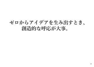 ゼロからアイデアを生み出すとき、
創造的な呼応が大事。
57
 