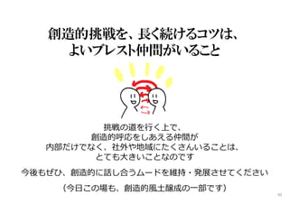 創造的挑戦を、長く続けるコツは、
よいブレスト仲間がいること
挑戦の道を⾏く上で、
創造的呼応をしあえる仲間が
内部だけでなく、社外や地域にたくさんいることは、
とても大きいことなのです
今後もぜひ、創造的に話し合うムードを維持・発展させてください
（今日この場も、創造的風土醸成の⼀部です）
62
 