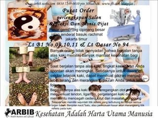www.arbib.webs.com 0838 7249 0010 pin 30bad8d6 www.fb.com/alatpijat
                        Pusat Order
                  perlengkapan Salon
               Repleksi Dan Bisnis Pijat
               Pasar gembrong cipinang besar
                jalan jenderal basuki rachmat
                         jakarta timur
 Lt B1 No 09,10,11 & Lt Dasar No 94
               Banyak orang tidak menyadari bahwa berjalan tanpa
               alas kaki memiliki banyak manfaat kesehatan bagi
               tubuh
               Saat berjalan tanpa alas kaki, tingkat kesadaran Anda
               spontan akan meningkat. Setidaknya untuk daerah
               sekitar telapak kaki, dapat membuat pikiran menjadi
               lebih terang dan merangsang pikiran Anda untuk lebih
               fokus
               Berjalan tanpa alas kaki akan meregangkan otot sekaligus
               memperkuat tendon, ligamen, pergelangan kaki dan betis. Ini
               membantu mencegah cedera lutut dan masalah punggung
                Telapak kaki memiliki sejumlah titik refleks yang terhubung ke hampir semua
                organ tubuh. Benjolan kecil, batu, atau permukaan kasar akan merangsang titik
                refleks pada kaki.
 