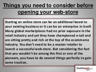 Things you need to consider before
opening your web-store
Starting an online store can be an additional boost to
your existing business or it can be an enterprise in itself.
Many global marketplaces had no prior exposure in the
retail industry and yet they have championed e-tail and
are sitting pretty and rich at the top of the ecommerce
industry. You don’t need to be a master retailer to
launch a successful web-store. But considering the fact
that you wouldn’t be among the first or one of the
pioneers, you have to do several things perfectly to gain
some traction.
 