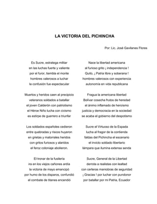 LA VICTORIA DEL PICHINCHA

                                                        Por: Lic. José Gavilanes Flores



    Es Sucre, estratega militar             Nace la libertad americana
   en las luchas fuerte y valiente       al furioso grito ¡ independencia !
   por el furor, tiembla el monte        Quito, ¡ Patria libre y soberana !
    hombres valerosos a luchar         hombres valerosos con experiencia
   la confusión fue espectacular          autonomía en vida republicana


Muertos y heridos caen al precipicio       Fragua la americana libertad
   veteranos soldados a batallar        Bolívar cosecha frutos de heredad
 el joven Calderón con patriotismo       el ánimo inflamado de heroísmo
 el Héroe Niño lucha con civismo       justicia y democracia en la sociedad
  es estirpe de guerrero a triunfar    se acaba el gobierno del despotismo


 Los soldados españoles cedieron         Sucre el Virtuoso de la Espada
 entre quebradas y riscos huyeron         lucha al fragor de la contienda
  en grietas y matorrales heridos        faldas del Pichincha el escenario
   con gritos furiosos y alaridos           el invicto soldado libertario
    el feroz coloniaje abolieron.      lámpara que ilumina extensa senda


      El tronar de la fusilería           Sucre, General de la Libertad
  ira en los viejos cañones ardía         derrota a realistas con lealtad
   la victoria de mayo emancipó        con certeras maniobras de seguridad
por humo de los disparos, confundió    ¡ Gracias ! por luchar con pundonor
  el combate de titanes encendió        por batallar por mi Patria, Ecuador
 
