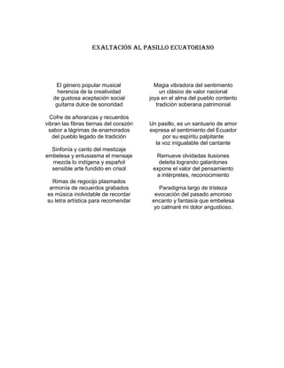 EXALTACIÓN AL PASILLO ECUATORIANO




    El género popular musical             Magia vibradora del sentimiento
     herencia de la creatividad              un clásico de valor nacional
   de gustosa aceptación social         joya en el alma del pueblo contento
    guitarra dulce de sonoridad            tradición soberana patrimonial

  Cofre de añoranzas y recuerdos
vibran las fibras tiernas del corazón   Un pasillo, es un santuario de amor
 sabor a lágrimas de enamorados         expresa el sentimiento del Ecuador
   del pueblo legado de tradición            por su espíritu palpitante
                                          la voz inigualable del cantante
  Sinfonía y canto del mestizaje
embelesa y entusiasma el mensaje          Remueve olvidadas ilusiones
  mezcla lo indígena y español             deleita logrando galardones
  sensible arte fundido en crisol        expone el valor del pensamiento
                                          a intérpretes, reconocimiento
  Rimas de regocijo plasmados
 armonía de recuerdos grabados              Paradigma largo de tristeza
es música inolvidable de recordar         evocación del pasado amoroso
su letra artística para recomendar       encanto y fantasía que embelesa
                                          yo calmaré mi dolor angustioso.
 
