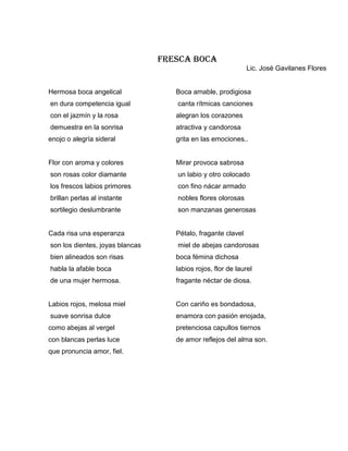 FRESCA BOCA
                                                              Lic. José Gavilanes Flores


Hermosa boca angelical              Boca amable, prodigiosa
en dura competencia igual           canta rítmicas canciones
con el jazmín y la rosa             alegran los corazones
demuestra en la sonrisa             atractiva y candorosa
enojo o alegría sideral             grita en las emociones..


Flor con aroma y colores            Mirar provoca sabrosa
son rosas color diamante            un labio y otro colocado
los frescos labios primores         con fino nácar armado
brillan perlas al instante          nobles flores olorosas
sortilegio deslumbrante             son manzanas generosas


Cada risa una esperanza             Pétalo, fragante clavel
son los dientes, joyas blancas      miel de abejas candorosas
bien alineados son risas            boca fémina dichosa
habla la afable boca                labios rojos, flor de laurel
de una mujer hermosa.               fragante néctar de diosa.


Labios rojos, melosa miel           Con cariño es bondadosa,
suave sonrisa dulce                 enamora con pasión enojada,
como abejas al vergel               pretenciosa capullos tiernos
con blancas perlas luce             de amor reflejos del alma son.
que pronuncia amor, fiel.
 