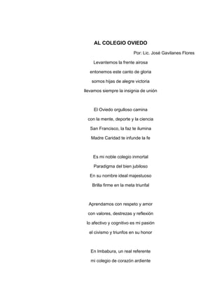 AL COLEGIO OVIEDO
                           Por: Lic. José Gavilanes Flores

    Levantemos la frente airosa

  entonemos este canto de gloria

   somos hijas de alegre victoria

llevamos siempre la insignia de unión



    El Oviedo orgulloso camina

 con la mente, deporte y la ciencia

   San Francisco, la faz te ilumina

   Madre Caridad te infunde la fe



    Es mi noble colegio inmortal

    Paradigma del bien jubiloso

  En su nombre ideal majestuoso

    Brilla firme en la meta triunfal



  Aprendamos con respeto y amor

 con valores, destrezas y reflexión

 lo afectivo y cognitivo es mi pasión

  el civismo y triunfos en su honor



   En Imbabura, un real referente

   mi colegio de corazón ardiente
 