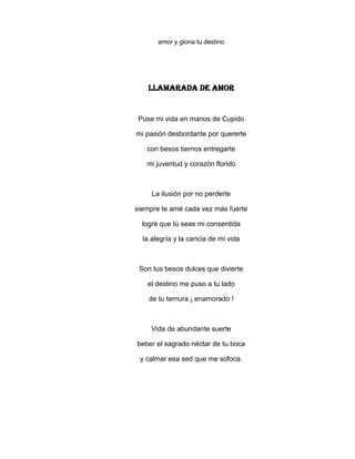 amor y gloria tu destino




    LLAMARADA DE AMOR


 Puse mi vida en manos de Cupido

mi pasión desbordante por quererte

   con besos tiernos entregarte

   mi juventud y corazón florido



     La ilusión por no perderte

siempre te amé cada vez más fuerte

  logré que tú seas mi consentida

  la alegría y la caricia de mi vida



 Son tus besos dulces que divierte

   el destino me puso a tu lado

    de tu ternura ¡ enamorado !



     Vida de abundante suerte

beber el sagrado néctar de tu boca

 y calmar esa sed que me sofoca.
 