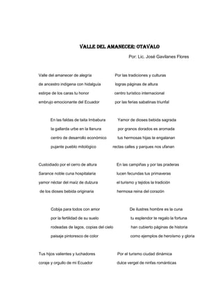 VALLE DEL AMANECEr: OTAVALO
                                                     Por: Lic. José Gavilanes Flores



Valle del amanecer de alegría                Por las tradiciones y culturas

de ancestro indígena con hidalguía           logras páginas de altura

estirpe de los caras tu honor                centro turístico internacional

embrujo emocionante del Ecuador              por las ferias sabatinas triunfal



      En las faldas de taita Imbabura         Yamor de dioses bebida sagrada

       la gallarda urbe en la llanura          por granos dorados es aromada

       centro de desarrollo económico         tus hermosas hijas te engalanan

       pujante pueblo mitológico         rectas calles y parques nos ufanan



Custodiado por el cerro de altura             En las campiñas y por las praderas

Sarance noble cuna hospitalaria               lucen fecundas tus primaveras

yamor néctar del maíz de dulzura              el turismo y tejidos la tradición

de los dioses bebida originaria               hermosa reina del corazón



       Cobija para todos con amor                     De ilustres hombre es la cuna

       por la fertilidad de su suelo                  tu esplendor te regalo la fortuna

       rodeadas de lagos, copias del cielo            han cubierto páginas de historia

       paisaje pintoresco de color                    como ejemplos de heroísmo y gloria



Tus hijos valientes y luchadores              Por el turismo ciudad dinámica

coraje y orgullo de mi Ecuador                dulce vergel de ninfas románticas
 