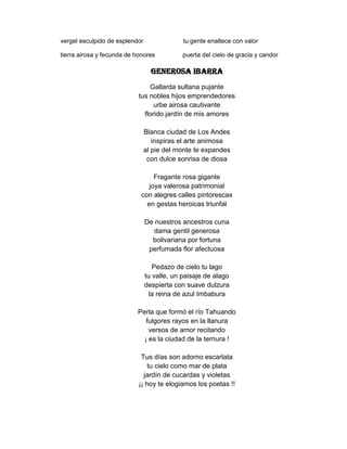 vergel esculpido de esplendor                tu gente enaltece con valor

tierra airosa y fecunda de honores           puerta del cielo de gracia y candor

                                  GENEROSA IBARRA
                                Gallarda sultana pujante
                            tus nobles hijos emprendedores
                                  urbe airosa cautivante
                              florido jardín de mis amores

                                Blanca ciudad de Los Andes
                                   inspiras el arte animosa
                                al pie del monte te expandes
                                 con dulce sonrisa de diosa

                                  Fragante rosa gigante
                                joya valerosa patrimonial
                             con alegres calles pintorescas
                               en gestas heroicas triunfal

                                De nuestros ancestros cuna
                                   dama gentil generosa
                                  bolivariana por fortuna
                                 perfumada flor afectuosa

                                   Pedazo de cielo tu lago
                                tu valle, un paisaje de alago
                                despierta con suave dulzura
                                  la reina de azul Imbabura

                           Perla que formó el río Tahuando
                              fulgores rayos en la llanura
                               versos de amor recitando
                             ¡ es la ciudad de la ternura !

                             Tus días son adorno escarlata
                                tu cielo como mar de plata
                              jardín de cucardas y violetas
                            ¡¡ hoy te elogiamos los poetas !!
 