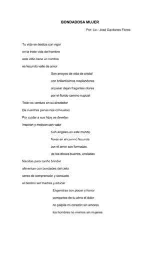 BONDADOSA MUJER

                                               Por: Lic.: José Gavilanes Flores



Tu vida se desliza con vigor

en la triste vida del hombre

este idilio tiene un nombre

es fecundo valle de amor

                     Son arroyos de vida de cristal

                     con brillantísimos resplandores

                     al pasar dejan fragantes olores

                     por el florido camino nupcial

Todo es verdura en su alrededor

De nuestras penas nos consuelan

Por cuidar a sus hijos se develan

Inspiran y motivan con valor

                     Son ángeles en este mundo

                     flores en el camino fecundo

                     por el amor son formadas

                     de los dioses buenos, enviadas

Nacidas para cariño brindar

alimentan con bondades del cielo

seres de comprensión y consuelo

el destino ser madres y educar

                      Engendras con placer y honor

                      compartes de tu alma el dolor

                      no palpita mi corazón sin amores

                      los hombres no vivimos sin mujeres
 