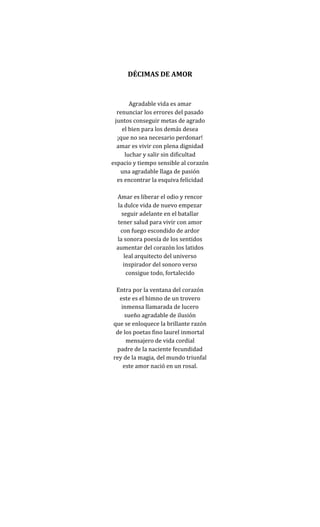 DÉCIMAS DE AMOR


       Agradable vida es amar
  renunciar los errores del pasado
 juntos conseguir metas de agrado
    el bien para los demás desea
  ¡que no sea necesario perdonar!
  amar es vivir con plena dignidad
     luchar y salir sin dificultad
espacio y tiempo sensible al corazón
   una agradable llaga de pasión
  es encontrar la esquiva felicidad

 Amar es liberar el odio y rencor
  la dulce vida de nuevo empezar
    seguir adelante en el batallar
  tener salud para vivir con amor
   con fuego escondido de ardor
 la sonora poesía de los sentidos
 aumentar del corazón los latidos
     leal arquitecto del universo
     inspirador del sonoro verso
      consigue todo, fortalecido

 Entra por la ventana del corazón
  este es el himno de un trovero
   inmensa llamarada de lucero
     sueño agradable de ilusión
que se enloquece la brillante razón
 de los poetas fino laurel inmortal
     mensajero de vida cordial
 padre de la naciente fecundidad
rey de la magia, del mundo triunfal
    este amor nació en un rosal.
 