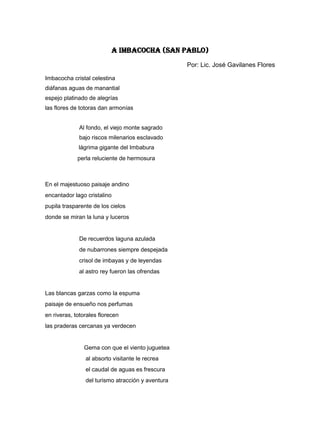 A IMBACOCHA (SAN PABLO)
                                                   Por: Lic. José Gavilanes Flores

Imbacocha cristal celestina
diáfanas aguas de manantial
espejo platinado de alegrías
las flores de totoras dan armonías


             Al fondo, el viejo monte sagrado
             bajo riscos milenarios esclavado
             lágrima gigante del Imbabura
             perla reluciente de hermosura



En el majestuoso paisaje andino
encantador lago cristalino
pupila trasparente de los cielos
donde se miran la luna y luceros


             De recuerdos laguna azulada
             de nubarrones siempre despejada
             crisol de imbayas y de leyendas
             al astro rey fueron las ofrendas


Las blancas garzas como la espuma
paisaje de ensueño nos perfumas
en riveras, totorales florecen
las praderas cercanas ya verdecen


               Gema con que el viento juguetea
                al absorto visitante le recrea
                el caudal de aguas es frescura
                del turismo atracción y aventura
 