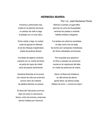 HERMOSA IBARRA
                                                Por: Lic. José Gavilanes Flores
    Inmensa y perfumada rosa           Nativas cucardas y buganvillas
  irradia en la planicie hermosa       adornan la Loma de Guayabillas
    un pedazo de cielo tu lago          venimos los poetas a cantarte
   el paisaje con un azul claro.         hábiles artistas a elogiarte.


  Entre volcán y lago, la ciudad.     Tus tardes son adornos escarlatas
   vuelo de garzas en libertad            el cielo como mar de plata
  el sol de imbayas resplandece      las torres con campanas melodiosas
    orlada de jardines florece         de ritmos celestiales armoniosas


  Inundada de pájaros cantores           Flor exquisita que apasiona
 cubierta con un manto de flores       el clima y paisaje nos emociona
    es perla de rayos de cristal       nacida en el crepúsculo del alba
   reina de poesía sentimental        en medio de perfumes de malva.


  Gardenia florecida en la aurora        Ibarra, la Reina de Imbabura
 con versos de vida que enamora            es villa airosa de albura
     sonoro ritmo de melodía            gente altiva, de afanes prolijo
  de pétalos blandos en poesía       ¡ Madre de amor ! ¡ somos tus hijos !


 El alma del Tahuando murmura
   tejió con amor tu hermosura,
Ibarra, unión de aromas y esencias
   blanca nobleza por herencia
 