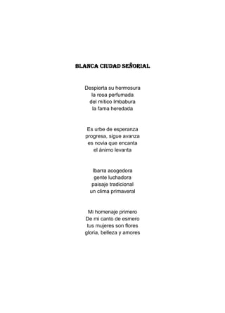 BLANCA CIUDAD SEÑORIAL


  Despierta su hermosura
    la rosa perfumada
   del mítico Imbabura
     la fama heredada


   Es urbe de esperanza
  progresa, sigue avanza
   es novia que encanta
     el ánimo levanta


     Ibarra acogedora
      gente luchadora
     paisaje tradicional
    un clima primaveral


    Mi homenaje primero
  De mi canto de esmero
   tus mujeres son flores
  gloria, belleza y amores
 