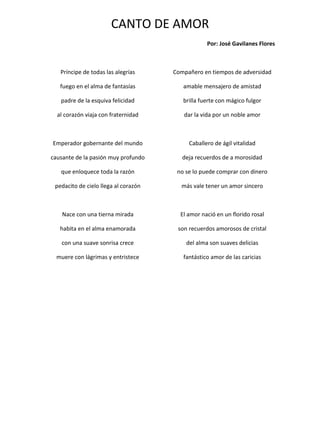 CANTO DE AMOR
                                                  Por: José Gavilanes Flores



   Príncipe de todas las alegrías     Compañero en tiempos de adversidad

   fuego en el alma de fantasías         amable mensajero de amistad

   padre de la esquiva felicidad         brilla fuerte con mágico fulgor

  al corazón viaja con fraternidad       dar la vida por un noble amor



Emperador gobernante del mundo             Caballero de ágil vitalidad

causante de la pasión muy profundo       deja recuerdos de a morosidad

   que enloquece toda la razón         no se lo puede comprar con dinero

 pedacito de cielo llega al corazón     más vale tener un amor sincero



    Nace con una tierna mirada          El amor nació en un florido rosal

   habita en el alma enamorada         son recuerdos amorosos de cristal

   con una suave sonrisa crece            del alma son suaves delicias

  muere con lágrimas y entristece        fantástico amor de las caricias
 