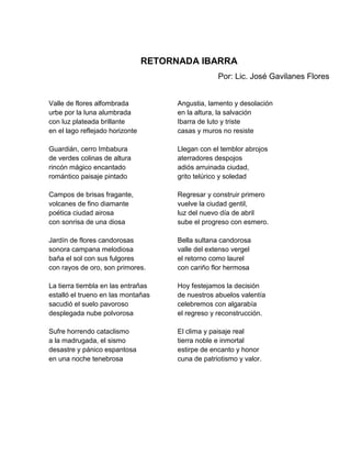 RETORNADA IBARRA
                                                    Por: Lic. José Gavilanes Flores


Valle de flores alfombrada             Angustia, lamento y desolación
urbe por la luna alumbrada             en la altura, la salvación
con luz plateada brillante             Ibarra de luto y triste
en el lago reflejado horizonte         casas y muros no resiste

Guardián, cerro Imbabura               Llegan con el temblor abrojos
de verdes colinas de altura            aterradores despojos
rincón mágico encantado                adiós arruinada ciudad,
romántico paisaje pintado              grito telúrico y soledad

Campos de brisas fragante,             Regresar y construir primero
volcanes de fino diamante              vuelve la ciudad gentil,
poética ciudad airosa                  luz del nuevo día de abril
con sonrisa de una diosa               sube el progreso con esmero.

Jardín de flores candorosas            Bella sultana candorosa
sonora campana melodiosa               valle del extenso vergel
baña el sol con sus fulgores           el retorno como laurel
con rayos de oro, son primores.        con cariño flor hermosa

La tierra tiembla en las entrañas      Hoy festejamos la decisión
estalló el trueno en las montañas      de nuestros abuelos valentía
sacudió el suelo pavoroso              celebremos con algarabía
desplegada nube polvorosa              el regreso y reconstrucción.

Sufre horrendo cataclismo              El clima y paisaje real
a la madrugada, el sismo               tierra noble e inmortal
desastre y pánico espantosa            estirpe de encanto y honor
en una noche tenebrosa                 cuna de patriotismo y valor.
 