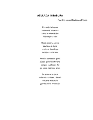 AZULADA IMBABURA
                           Por: Lic. José Gavilanes Flores


    En medio la llanura
    imponente Imbabura
    canta el florido suelo
     nos cobija tu cielo


   Rojas rosas tu aroma
      azul lago la fama
    provincia de dulzura
    trabajas con ternura


 Amplias sendas de gloria
  queda grandiosa historia
  campos y valles en flor
  es noble madre de amor


    Es alma de la sierra
 valientes hombres ¡ tierra !
     baluarte de cultura
  ¡ gente altiva, Imbabura!
 