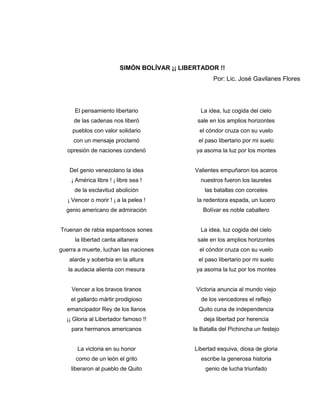 SIMÓN BOLÍVAR ¡¡ LIBERTADOR !!
                                                     Por: Lic. José Gavilanes Flores




      El pensamiento libertario                 La idea, luz cogida del cielo
     de las cadenas nos liberó                 sale en los amplios horizontes
     pueblos con valor solidario               el cóndor cruza con su vuelo
     con un mensaje proclamó                   el paso libertario por mi suelo
   opresión de naciones condenó               ya asoma la luz por los montes


   Del genio venezolano la idea               Valientes empuñaron los aceros
    ¡ América libre ! ¡ libre sea !             nuestros fueron los laureles
     de la esclavitud abolición                   las batallas con corceles
   ¡ Vencer o morir ! ¡ a la pelea !           la redentora espada, un lucero
  genio americano de admiración                  Bolívar es noble caballero


Truenan de rabia espantosos sones               La idea, luz cogida del cielo
      la libertad canta altanera               sale en los amplios horizontes
guerra a muerte, luchan las naciones           el cóndor cruza con su vuelo
   alarde y soberbia en la altura              el paso libertario por mi suelo
   la audacia alienta con mesura              ya asoma la luz por los montes


    Vencer a los bravos tiranos               Victoria anuncia al mundo viejo
    el gallardo mártir prodigioso               de los vencedores el reflejo
   emancipador Rey de los llanos               Quito cuna de independencia
  ¡¡ Gloria al Libertador famoso !!              deja libertad por herencia
    para hermanos americanos                 la Batalla del Pichincha un festejo


       La victoria en su honor                Libertad esquiva, diosa de gloria
      como de un león el grito                  escribe la generosa historia
    liberaron al pueblo de Quito                  genio de lucha triunfado
 