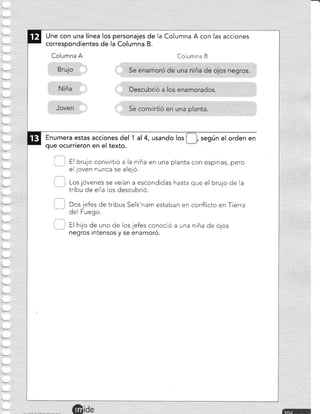 Une con una línea los personajes de
correspondientes de la Columna B.
Columna A
la Columna A con las acciones
Columna B
Enumera estas acciones del 1 al 4, usando los [-1, según el orden en
que ocurrieron en el texto.
) : El brujo convirtió a la niña en una planta con espinas, pero
el joven nunca se alejó.
Los jóvenes se veían a escondidas hasta que el brujo de la
tribu de ella los descubrió.
Dos jefes de tribus Selk'nam estaban en conflicto en Tierra
del Fuego.
negros intensos y se enamoró.
L --
 