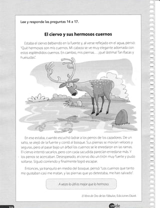 Lee y responde las preguntas 1 4 a 17.
El ciervo y sus hermosos cuernos
Estaba el ciervo bebiendo en la fuente y, al verse reflelado en el agua, pensÓ:
"Qué hermosos son mis cuernos. Mi cabeza se ve muy elegante adornada con
estos espléndidos cuernos. En cambio, mis piernas ¡qué lástimalTan flacas y
h uesudas'i
En eso estaba, cuando escuchó ladrara los perros de los cazadores. De un
salto, se aleló Ce la fuente y corrió al bosque. Sus piernas se rnovian veloces y
seguras, pero al pasar bajo un árbol Ios cuernos se le enredaron en las ramas.
El ciervo intentó sacarlos, pero con cada sacudida parecian enredarse más.Y
los perros se acercaban. Desesperado, el ciervo dio un tirón muyfuerte y pudo
soltarse. Siguió corriendo y finalmente logró escapar.
Entonces, ya tranquilo en medlo del bosque, pensó:"Los cuernos que tanto
me gustaban casi me matan, y las piernas que yo detestaba, me han salvado'i
j' ':
1 A veces lo útil es mejor que lo hermoso. :
El libro de Cro de las Fóbulas, Ediciones Ekaré.
 