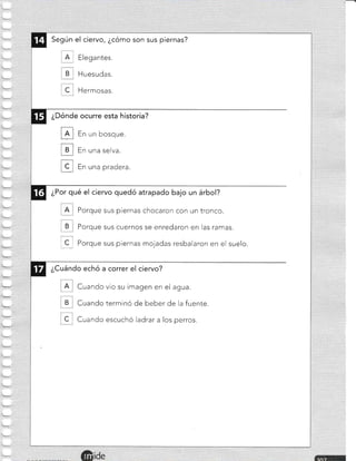 Según el ciervo, ¿cómo son sus piernas?
. A l Elegantes.
B Huesudas.
, C , Hermosas.
¿Dónde ocurre esta historia?
IE
ul
ffi
En un bosque.
En una selva.
En una pradera.
¿Por qué el ciervo quedó atrapado bajo un árbol?
Porque sus piernas chocaron con un tronco.
B Porque sus cuernos se enredaron en las ramas.
I C_
I Porque sus piernas mojadas resbalaron en el suelo.
¿Cuándo echó a correr el ciervo?
Cuando vio su imagen en el agua.
B Cuando terminó de beber de la fuente.
C , Cuando escuchó ladrar a los perros.
 