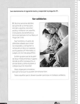 Lee atentamente el siguiente texto y responde la pregunta 21.
Ser solidarios
Muchas personas deciden
dar parte de su ttempo para
atender a quienes necesitan
ayuda y colaborar con aquellas
instituciones de beneficencla,
como por ejemplc la Cruz Roja y el
Hogar de Cristo.
Hay hombres y mujeres de
diferentes edades que visitan
los hospitales y comparten la
ectura de un libro con quienes
se encuentran alliinternados, o
juegos con los más pequeñitos.
Existen grupos que se ocupan
de llevar medicamentos a lugares
donde es dificil conseguirlos, o
envian libros y útiles escolares a
colegros que los necesitan.
Otros organizan comedores
para personas que no pueden alimentarse bien.
Todos aquellos que lo deseen pueden participar en trabajos solidarios.
ide
 