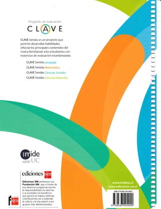 Proyecto de evaluación
CL VE
CLAVE Sendas es un proyecto qLre
permite desarrollar habilidades,
reforzar los principales contenidos del
nivel y familiarizar a los estudiantes con
instancias de evaluacién estandarizadas.
CLAVE Sendas
CLAVE 5endas
CLAVE Sendas
CLAVE Sendas
fq
edicioner
§E
Ediciones SM pertenece a la
Fundación SM, que a través de
sus diversos programas asume
la responsabilidad de retornar
a la sociedad los beneficios
que genera el trabajo editorial,
contribuyendo así a extender
la cultura y la educación a los
grupos más desfavorecidos.
-
-
!
r
O
O
O
O
r
e
O
www.mideuc.cl
www.ediciones-sm.cl
 