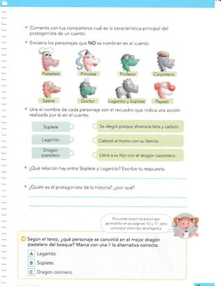 Comenta con tus compañeros cuál es la caracterÍstica principal del
protagonista de un cuento.
Encierra los personajes que NO se nombran en el cuento.
Une el nombre de cada personaje con el recuadro que indica una acción
realizada por él en el cuento.
¿oué relación hay entre Soplete y Lagartito? Escribe tu respuesta.
¿Ouién es el protagonista de la historia?, ¿por qué?
?ecuerda eequir los pasoe que
aprendisÍe enlaspáginas 10 y 11 para
conf,eslar esLeLipo áe pregunLa.
Según el texto, ¿qué personaje se convirtió en el mejor dragón
pastelero del bosque? Marca con una .' la alternativa correcta.
Lagartito.
Soplete.
Dragón cocinero.
ar
Soplete
Lagartito
Dragón
pastelero
 