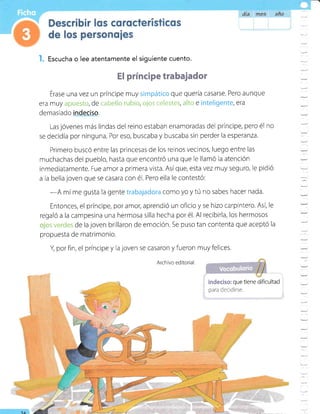 I. Escucha o lee atentamente el siguiente cuento.
El príncipe trabajador
Érase una vez un príncipe muy simpático que quería casarse. Pero aunque
era muy apuesto, de cabello rubio, cjcs celestes, alto e inteligente, era
demasiado indeciso.
Las jóvenes más lindas del reino estaban enamoradas del príncipe, pero él no
se decidía por ninguna. Por eso, buscaba y buscaba sin perder la esperanza.
Primero buscó entre las princesas de los reinos vecinos, luego entre las
muchachas del pueblo, hasta que encontró una que Ie llamÓ la atenciÓn
inmediatamente. Fue amor a primera vista. Asíque, esta vez muy seguro, le pidió
a la bella joven que se casara con é1. Pero ella le contestÓ:
-A mí me gusta la gente trabajadora como yo y tú no sabes hacer nada.
Entonces, el príncipe, por amor, aprendió un oficio y se hizo carpintero. Así, le
regaló a la campesina una hermosa silla hecha por é1. Al recibirla, los hermosos
os verdes de la joven brillaron de emoción. Se puso tan contenta que aceptó la
propuesta de matrimonio.
Y por fin, el príncipe y la joven se casaron y fueron muy felices,
Archivo editorial.
indeciso: que tiene dificultad
para decrdirse.
-
:
=
:
Y
--
=
-
:
:-
=
1A
 