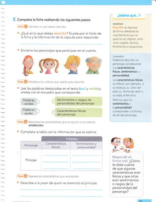 . Completa la ficha realizando los siguientes pasos:
¿Oué es lo que debes ? Guíate por el título de
la ficha y la información de la cápsula para responder.
Encierra los personajes que participan en el cuento.
Lee las palabras destacadas en el texto ( y ) y
únelas con el recuadro que corresponde.
esloblecidos
Completa la tabla con la información que se solicita.
Describe a la joven de quien se enamoró el príncipe.
Responde en
forma oral: ¿Cómo
te diste cuenta
de que algunas
características eran
físicas y que otras
eran sentimientos
o rasgos de Ia
personalidad del
personaje?
¿Sobíos qué
1-7
Habilidad
es expresar
de forma detal ada las
caracteristicas que se
aprecian en ob;etos, seres
rzivos, lugares, hechos,
" "'t '-a-
lerómenos o siruac ones.
fantenido
Podemos descrrbir un
personaje considerando
sus características
físicas, sentimientos y
personalidad.
Las ca racterísticas físicas
se refreren, por ejemplo, a
su estatura, su color del
pelo, su forma de vestrr o
su edad, entre otros.
Mientras que los
sentimientos y
la personalidad
corresponden a la forma
de ser del personaje.
Pa labras
verdes
Palabras
azules
 