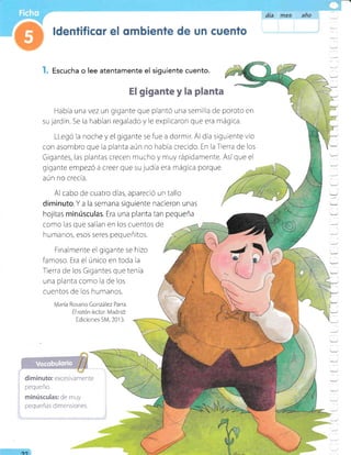 día rfi65 año
Escucha o lee atentamente el siguiente cuento.
El gigante y la planta
Había una vez un gigante que plantó una semilla de poroto en
su jardin. Se la habian regalado y le expllcaron que era mágica
LLegó la noche y el gigante se fue a dormlr. Al dia slgutente vio
con asombro que la planta aún no habia crecido. En laTierra de los
Gigantes, las plantas crecen mucho y muy rápidamente. Asíque el
gigante empezó a creer que su judía era mágica porque
aún no crecia.
Al cabo de cuatro días, apareció un tallo
I
diminuto. Y a la semana siguiente nacieron unas
hojitas minrisculas. Era una planta tan pequeña
t/
/
como las que salían en los cuentos de
humanos, esos seres pequeñitos.
Finalmente el gigante se hizo
famoso. Era el único en toda la
Tierra de los Gigantes que tenia
una planta como la de los
cuentos de los humanos.
María Rosario González Parra
Elratón /ector Madrid:
Ediciones SM,2013.
I
diminuto: excesivamente
pequeño.
minúsculas: de muy
pequeñas dimensiones.
a
I
-
_1
:
:
'=
=
=
:
-
:
Y
:
r
oo
 