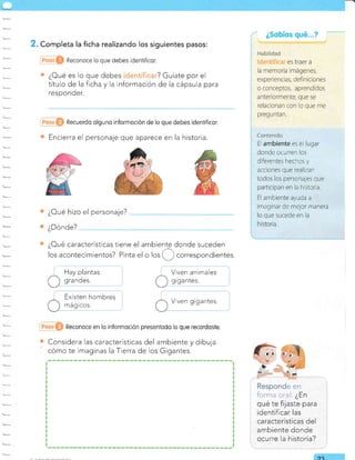 ¿Oué características tiene el ambiente donde suceden
los acontecimientos? Pinta el o los'f) .orr"spondientes.
Reconoce en lo informoclón presenlodo lo que recordoste.
Considera las características del ambiente y dibuja
cómo te imaginas la Tierra de los Gigantes.
. Completa la ficha realizando los siguientes pasos:
@O Reconoce lo que debes idenfificor.
¿Oué es lo que debes ? Guíate por el
título de la ficha y la información de la cápsula para
responder.
Recuerdo olguno informoción de lo que debes ldentificor.
Encierra el personaje que aparece en la historia.
¿Oué hizo el personaje?
¿Dónde?
Hay plantas
grandes.
Existen hombres
mágicos.
Viven animales
grgantes.
V ven gigantes.
e€n
ili:n¡-r cral. ¿En
qué te fijaste para
identificar las
características del
ambiente donde
ocurre la historia?
ca,
E ambiente es e1 lugar
donde ocurren los
diferentes hechos y
acciones que realizan
todos los personajes que
participan en la h sloria.
El ambiente ayuda a
rmaglnar de mejor rnanera
 