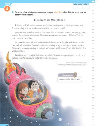 día mes afia
Escucha o lee el siguiente cuento. Luego,
desarrolla la historia.
el ambiente en el que se
§*€r*É# * EerspEcs.BeÉ
Raimundo Prados vivía solo en Miniplanet, acompañado de dos árboles, seis
flores, un rio y una vaca, a los que cuidaba con mucho cariño.
Un día Raimundofue a visitarTutiplanet. Era un planeta mayorque el suyo, pero
solo tenía cuatro árboles secos. El resto era un enorme desierto. Allívivía Victoria,
una chica de cara triste.
La joven le contó a Raimundo que los habitantes deTutiplanet habÍan 1i:,,.:i,t:
casi todos los árboles.Ycuandofaltó la comida yel agua, sefueron a otro planeta.
Raimundo quiso ayudarla y la invitó a Miniplanet. Allíle enseñó a cuidar los árboles
salvó. Y los dos amigos viajaron por toda la
a natu raleza.
=
=
:-
:
:
:
=
-
Y
-
u_
:
-
:
 