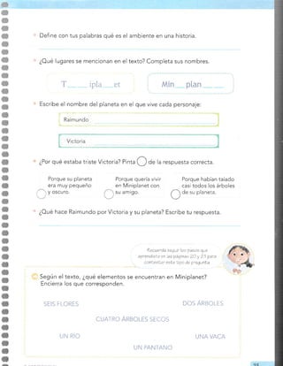 Define con tus palabras qué es el ambiente en una historia.
¿Por qué estaba triste Victoria? Pinta O O" la respuesta correcta.
¿Oué lugares se mencionan en el texto? Completa sus nombres.
-lpla-
et Min p[an
Escribe el nombre del planeta en el que vive cada personaje:
Raimundo
T
Porque su planeta
era muy pequeño
y oscuro.
Porque quería vivir
en Miniplanet con
su amrgo.
Porque habían talado
casi todos los árboles
O
de su planeta
¿Oué hace Raimundo por Victoria y su planeta? Escribe tu respuesta.
?ecuerda aeauir loe paeos que
"o'::l:::":i::":1?¿:';"T:,'i"r*'
Según el texto, ¿qué elementos se encuentran en Miniplanet?
Encierra los que corresponden.
SEIS FLORES DOS ÁRAOLTS
CUATRO ÁNEOLTS SECOS
UN RÍO
UN PANTANO
UNA VACA
D
oc.
 