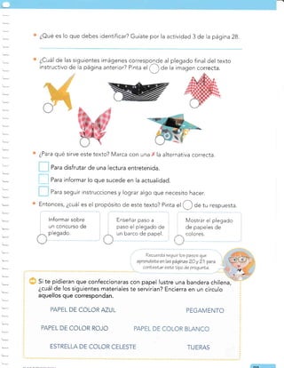 ¿Oué es lo que debes identificar? Guíate por la activiCad 3 de la página 28.
¿Cuál de las siguientes imágenes corresponde al plegado final del texto
instructivo de la página anterior? Pinta
"l
,(_) de la imagen correcta.
¿Para qué sirve este texto? Marca con una la alternativa correcta.
Para disfrutar de una lectura entretenida.
l---l puru informar lo que sucede en la actualidad.
Para seguir instrucciones y lograr algo que necesito hacer.
Entonces , ¿cuál es el propósito de este texto? Pinta ul O de tu respuesta.
lnformar sobre
un concurso de
^ Pleqado.
/ '
l,
conLeelar esLeLipo de pregunta.
Si te pidieran que confeccionaras con papel lustre una bandera chilena,
¿cuál de los siguientes materiales te servirían? Encierra en un círculo
aquellos que correspondan.
PEL DE COLOR AZUL
PEL DE COLOR ROJO
tnsenar paso a
paso el plegado de
barco de papel.
UU
Enseñar paso a Mostrar el plegado
de papeles de
colores.
PEGAMENTO
rrecta.
ESTREL DE COLOR CELESTE TIJERAS
r--*
?ecuerda seguir los pasos que
 