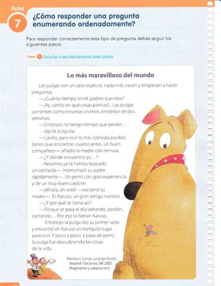 Lo más maravilloso del mundo
Las pulgas son un caso especial, nada más nacen y empiezan a hacer
preg u ntas.
-¿Cuánto
tiempo viviré, padres queridos?
-iAy,
cariño en qué cosas piensas!... Las pulgas
correntes como nosotras vivimos alrededor de dos
Serna nas.
-Entonces
no tengo tiempo que perder...
-dijo
la pulguita.
-Cariño,
para vivir lo más cómoda posible,
tienes que encontrar, cuanto antes, un buen
compañero- añadió la madre con ternura.
-¿Y
dónde encuentro yo...?
-Nosotros
ya te hemos buscado
un contacto- interrumpió su padre
rápidamente-. Un perro con gran experiencta
y de un muy buen carácter.
-¡Míralo,
ahíestá!
-exclamó
su
madre-. Es Karuso, un gran amigo nuestro.
-¿Y
por qué se llama así?
-Porque
se pasa el día ladrando, perdón,
cantando.,. Por eso lo llaman Karuso.
Entonces la pulga dio su primer salto
y encontró en Karuso un tranquilo lugar
para vivir. Y poco a poco, a paso de perro,
la pulga fue descubriendo las cosas
de la vida.
Mariasun Landa" La pulgo Rusika.
Madrid: Ediciones SM 2005.
(frag mento y ada ptación).
Para responder correctamente este tipo de pregunta debes seguir los
siguientes pasos:
 