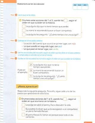 Modelomiento de Ítem de ordenoción
Lee lo que se te indico.
Enumera estas acciones del 'l al 3, usando los , según el
orden en que suceden en la historia.
La pulguita dijo que no tenía tiempo que perder.
La mamá le recomendó buscar un buen compañero.
La pulguita les preguntó: "¿Cuánto tiempo vive una pulga?".
Subroyo en el recuodro onterior:
, La acción del cuento que ocurrió en primer lugar, cor-r ..:.::.:.
r Lo que sucedió en segundo lugar, con azul
r Lo que pasó en tercer lugar, con verde.
Lee los enunciodos del recuodro según el orden que les disfe en el poso onlerior
y compruebo si coincide con el de lo historio.
Escribe en los recuodros los números según el orden en que suceden en lo historio.
2
3
1
La pulguita dijo que no tenía
trempo que perder.
La mamá le recomendó buscar un
buen compañero.
La pulguita les preguntó: "¿Cuánto
tiempo vive una pulga?".
Fíjate en
el ejemplo:
Responde la siguiente pregunta. Para ello, sigue cada uno de los
pasos que aprendiste en esta ficha.
Enumera estas acciones del 'l al 3, usando los , según el
orden en que ocurrieron en la historia.
La pulga se subió al perro yfue a descubrir la vida.
Sus padres le dicen que ya le escogieron a un compañero:
un perro llamado Karuso.
Al perro Karuso lo llaman así porque pasa todo el día
cantando.
 