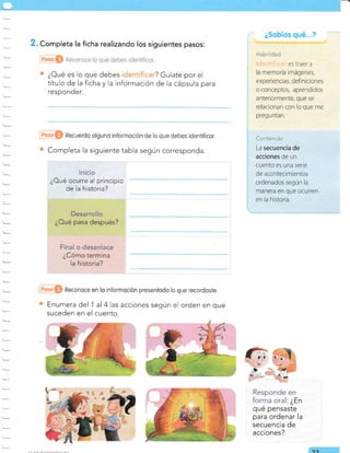 Enumera del 'l
suceden en el
i
¿§obícs qué.."?
i t¡ubil¡r¡r,;
i ;i--j*rlltii:iri es traer a
Responde en
forrna oral: ¿En
qué pensaste
para ordenar la
secuencia de
acciones?
. Completa la ficha realizando los siguientes pasos:
¿Oué es lo que debes ? Guíate por el
título de la ficha y la información de la cápsula para
responder.
@O Recuerdo olguno informoción de lo que debes identificor.
Completa la siguiente tabla según corresponda.
t-
1
@O Reconoce en lo informoción presentodo lo que recordoste.
al 4 las acciones según el orden en que
cuento.
e2
Co¡teridc
La secuencia de
acciones de un
cuento es una serie
de acontecimientos
¿Oué ocurre al principio
de la historia?
 