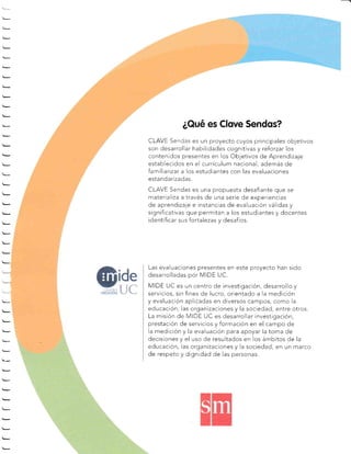 ¿Qué es Clove Sendos?
CL E Senrjas es un proyecto cuyos principales objetivos
son desarrollar habilidades cognitivas y reforzar los
contenidos presentes en los Ob.jetivos de Aprendizaje
establecidos en el currículum nacional, además de
familiarizar a los estudíantes con las evaluaciones
estandarizadas.
CLAVE Sendas es una propuesta desafiante que se
materializa a través de una seríe de experiencias
de aprendizaje e instancias de evaluación válidas y
significativas que permitan a los estudiantes y docentes
identificar sus fortalezas y desafíos.
Las evaluaciones presentes en este proyecto han sido
desarrolladas por MIDE UC.
MIDE UC es un centro de investigación, desarrollo y
servicios, sin fines de Iucro, orientado a la medición
y evaluación aplicadas en diversos campos, como la
educación, las organizaciones y la sociedad, entre otros.
La misión de MiDE UC es desarrollar investigación,
prestación de servicios y formación en el campo de
la medición y la evaluación para apoyar la toma de
decisiones y el uso de resultados en ios ámbitos de la
educación, las organizaciones y la sociedad, en un marco
de respeto y dignidad de las personas.
 