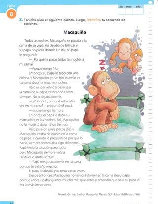 Escucha o lee el siguiente cuento. Luego, su secuencia de
acciones.
a€aquiño
Todas las noches, Macaquiño se pasaba a la
carna de su papá; no dejaba de brincar y
su papá no podía dormir. Un día, su papá
le preguntó:
-¿Por
qué te pasas todas las noches a
mi cama?
-Porque
tengo frío.
Entonces, su papá lo tapó con una
colcha. Y Macaquiño, ya sin frío, durmió en
su cama durante muchas noches.
Pero un día volvió a pasarse a
la cama de su papá, brincando como
siempre. No lo de.laba dormir.
-¿Y
ahora?, ¿por qué estás otra
vez en mi cama?-preguntó el papá.
-Es
que tengo hambre.
Entonces, el papá le daba su
mamadera en las noches. Así, Macaquiño
no lo molestó durante un tiempo.
Pero pasaron unos pocos días y
Macaquiño estaba de nuevo en la cama
de papá. Y cuando le preguntaba por qué lo
hacía, srempre contestaba algo diferente.
Papá tenia la solución para todo,
. pero Macaqurño siempre volvía.
Hasta que un dia le dijo:
-Papá
me gusta dormir en tu cama
porque te extraño mucho.
El papá lo abrazó y lo besó varias veces.
Desde entonces, l'/lacaquiño no volvió a dormir en la cama de su papá,
porque ahora jugaban juntos mucho más que antes y entendió que para su papá é1
era lo más importante.
A,A
Ronaldo Simoes Coelho. Macaquiño. Méxrco:SEP - Libros del Rincón, 1988.
 