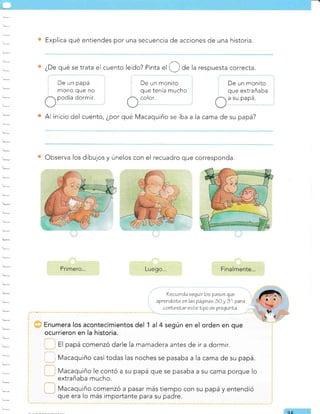 '-
-
-
¿De qué se trata el cuento leído? Pinta
"l O de la respuesta correcta.
Al inicio del cuento, ¿por qué Macaquiño se iba a la cama de su papá?
Explica qué entiendes por una secuencia de acciones de una historia.
De un papá
mono que no
podía dormir.
De un monito
que tenía mucho
color.
De un monito
que extrañaba
a su papá.
Observa los dibujos y únelos con el recuadro que corresponda.
Primero... Luego...
mamadera antes de ir a dormir.
, , Macaquiño casi todas las noches se pasaba a la cama de su papá.
Macaquiño le contó a su papá que se pasaba a su cama porque lo
extrañaba mucho.
?ecueráa seguir lcs pasos que
aprendisLe enlas páginas 30 y 31 para
conlesLar eeLelipo de prequnla.
al 4 según en el orden en
Macaquiño comenzó a pasar más tiempo con su papá y entendió
que era lo más importante para su padre.
Q(
 