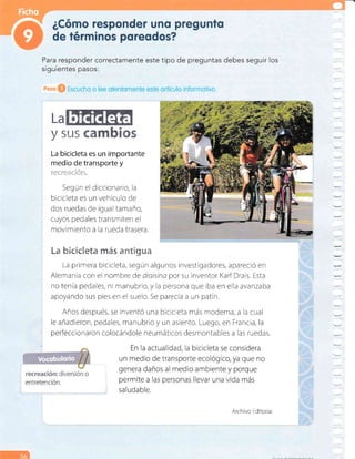 Para responder correctamente este tipo de
siguientes pasos:
preguntas debes seguir los
La
y sus {a É*s
La bicicleta es un importante
medio de transporte y
r'*'! i 'j:
=
{.= ! {-; f! .
Según el diccionario, la
bicicleta es un vehículo de
dos ruedas de igual tamaño,
cuyos pedales transmiten el
movimiento a la rueda trasera.
Lm fuÉeñeff*ta ;*s **t§gac*
La primera bicicleta, según algunos investigadores, apareció en
Alemania con el nombre de dratsina por su inventor Karl Drais. Esta
notenía pedales, ni manubrio,y la persona que iba en ella avanzaba
apoyando sus pies en el suelo. Se parecia a un patín.
Años después, se inventó una bicic eta más moderna, a la cual
le añadieron, pedales, manubrio y un asiento. Luego, en Francia, la
perfeccionaron colocándole neumáticos desmontables a las ruedas.
En la a sidera
un medio que no
genera da rque
permite a más
' saludable.
Archivo Editorial
3ól
 