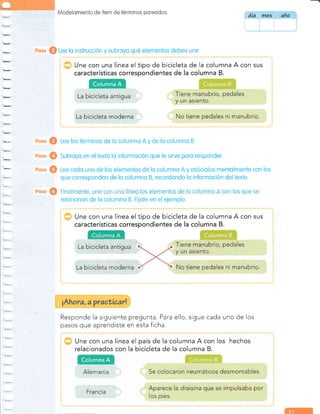 Modelomiento de í1em de lérrninos pr:reodos
Une con una línea el tipo de bicicleta de la columna A con sus
características correspondientes de la columna B.
Roso @ Lee los términos de lo columno A y de lo columno B.
eoso @ Subroyo en eltexto lo informoción que te sirve poro responder.
eoso @ Lee codo uno de los elementos de lo columno A y osóciolos mentolmente con los
que correspondon de lo columno B, recordondo lo informoción deltexto.
relocionon de lo columno B. FÍiote en el eiemplo.
Une con una línea el tipo de bicicleta de la columna A con sus
características coriespondientes de la columna B.
Responde la siguiente
pasos que aprendiste
pregunta. Para ello,
en esta ficha.
sigue cada uno de los
Une con una línea el país de la columna A con los hechos
relacionados con la bicicleta de la columna B.
día Yne9 ano
eoso @ Lee lo instrucción y subroyo qué elementos debes unir.
Columna A
La bicicleta antigua
La bicicleta moderna
Columna A
Alemania
 